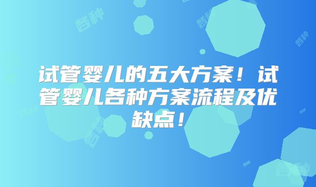 试管婴儿的五大方案!试管婴儿各种方案流程及优缺点!
