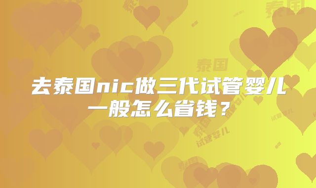 去泰国nic做三代试管婴儿一般怎么省钱?