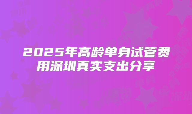 2025年高龄单身试管费用深圳真实支出分享
