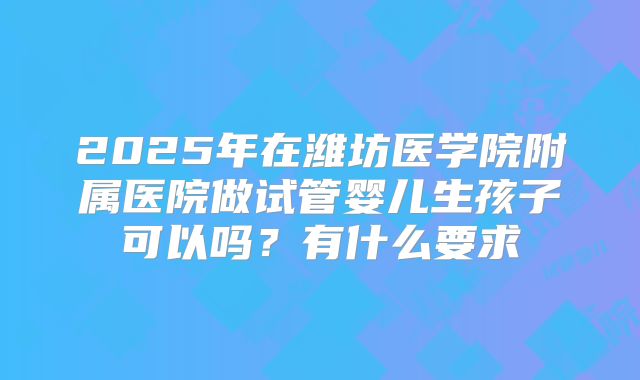 2025年在潍坊医学院附属医院做试管婴儿生孩子可以吗?有什么要求