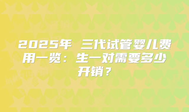2025年 三代试管婴儿费用一览:生一对需要多少开销?
