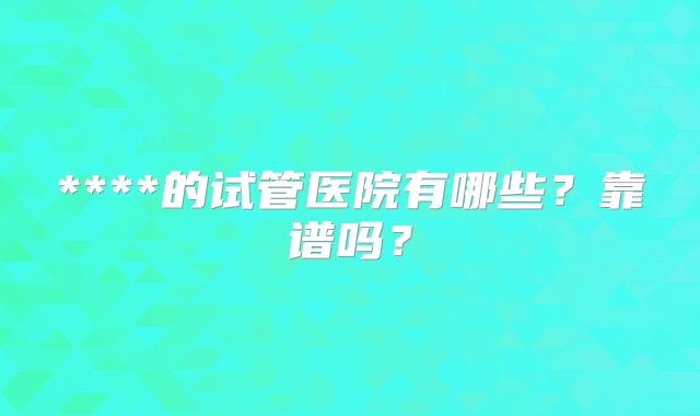 ****的试管医院有哪些?靠谱吗?