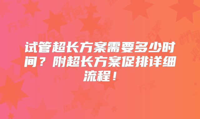 试管超长方案需要多少时间?附超长方案促排详细流程!