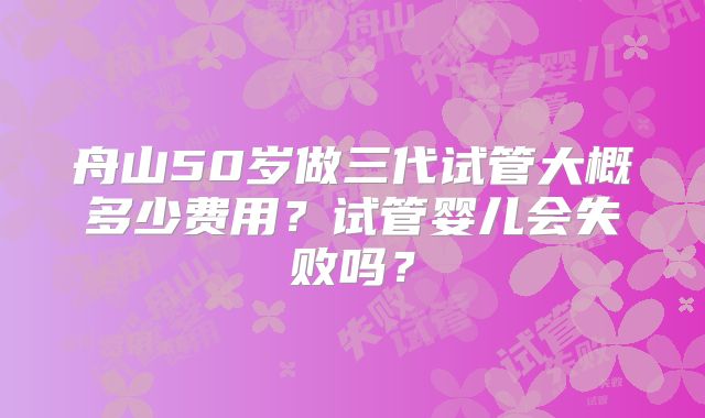 舟山50岁做三代试管大概多少费用?试管婴儿会失败吗?