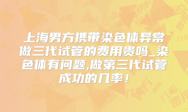 上海男方携带染色体异常做三代试管的费用贵吗_染色体有问题,做第三代试管成功的几率！