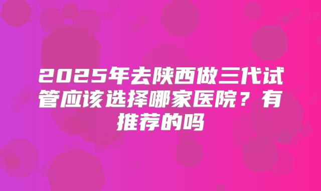 2025年去陕西做三代试管应该选择哪家医院?有推荐的吗