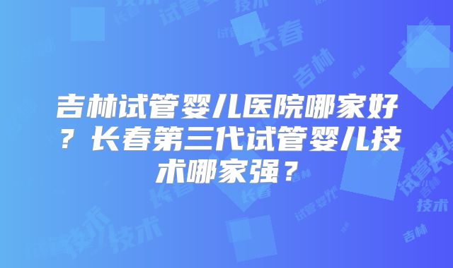 吉林试管婴儿医院哪家好?长春第三代试管婴儿技术哪家强?