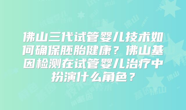 佛山三代试管婴儿技术如何确保胚胎健康？佛山基因检测在试管婴儿治疗中扮演什么角色？