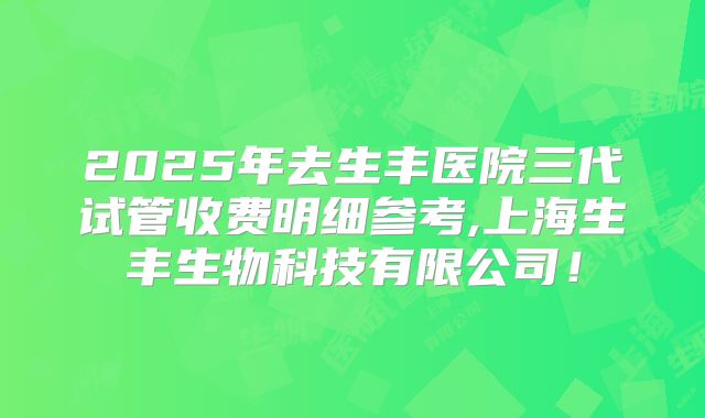 2025年去生丰医院三代试管收费明细参考,上海生丰生物科技有限公司！