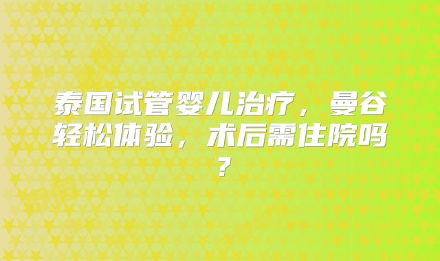 泰国试管婴儿治疗，曼谷轻松体验，术后需住院吗？