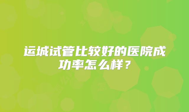 运城试管比较好的医院成功率怎么样？