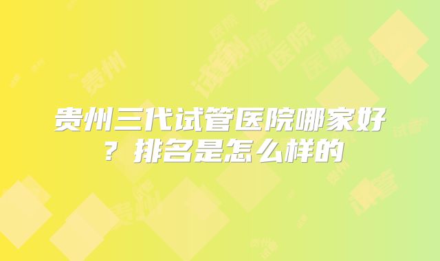 贵州三代试管医院哪家好？排名是怎么样的