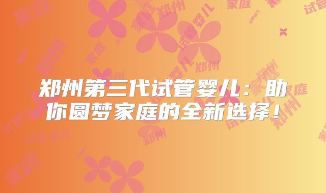 郑州第三代试管婴儿:助你圆梦家庭的全新选择!