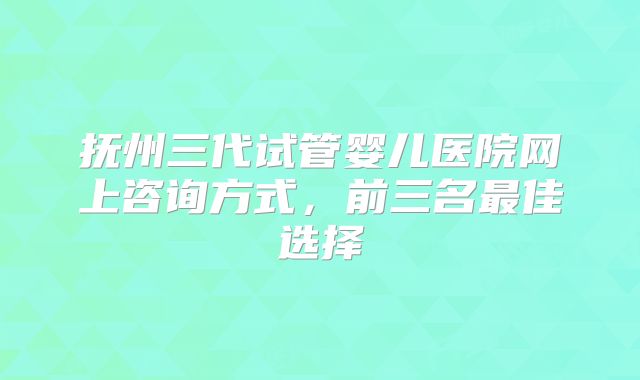 抚州三代试管婴儿医院网上咨询方式,前三名最佳选择