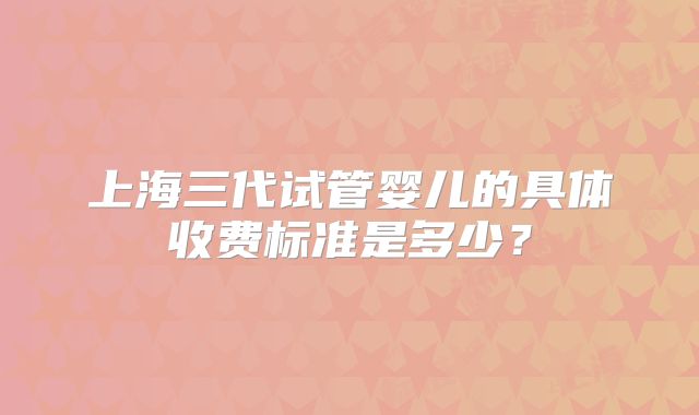 上海三代试管婴儿的具体收费标准是多少？