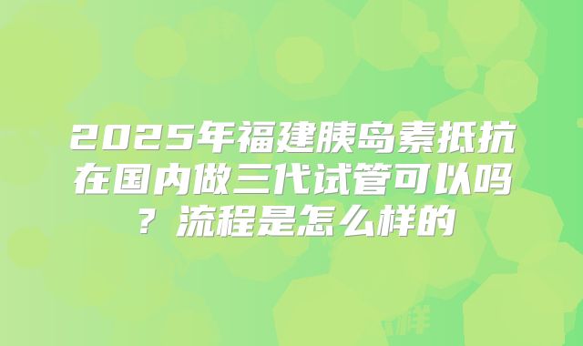2025年福建胰岛素抵抗在国内做三代试管可以吗？流程是怎么样的