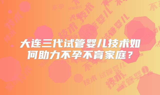 大连三代试管婴儿技术如何助力不孕不育家庭?