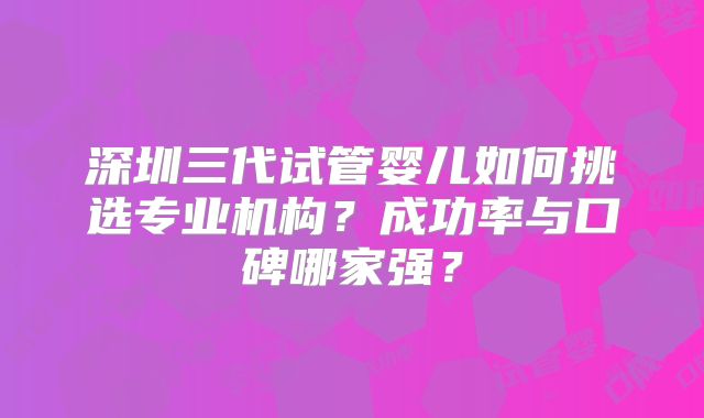 深圳三代试管婴儿如何挑选专业机构?成功率与口碑哪家强?