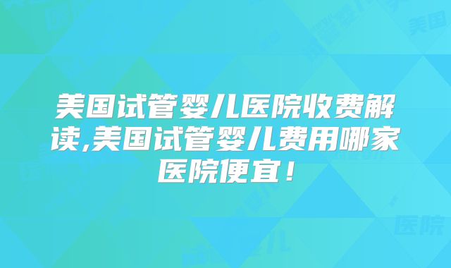 美国试管婴儿医院收费解读,美国试管婴儿费用哪家医院便宜！