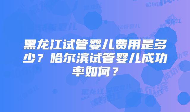 黑龙江试管婴儿费用是多少?哈尔滨试管婴儿成功率如何?