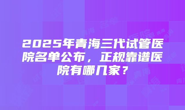 2025年青海三代试管医院名单公布，正规靠谱医院有哪几家？