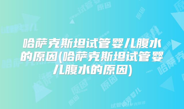 哈萨克斯坦试管婴儿腹水的原因(哈萨克斯坦试管婴儿腹水的原因)