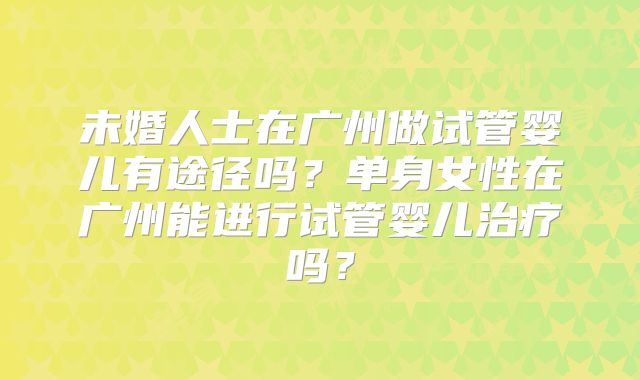 未婚人士在广州做试管婴儿有途径吗?单身女性在广州能进行试管婴儿治疗吗?