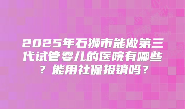 2025年石狮市能做第三代试管婴儿的医院有哪些？能用社保报销吗？
