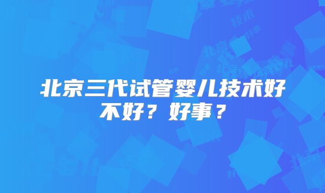 北京三代试管婴儿技术好不好？好事？