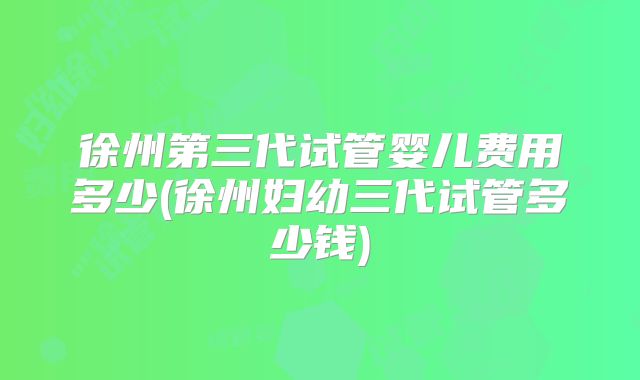 徐州第三代试管婴儿费用多少(徐州妇幼三代试管多少钱)