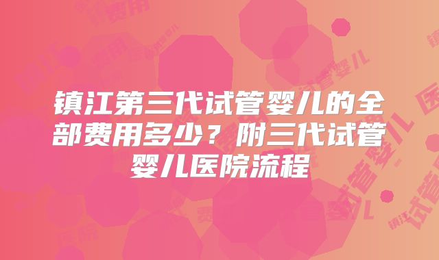 镇江第三代试管婴儿的全部费用多少?附三代试管婴儿医院流程