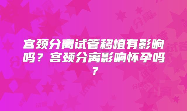 宫颈分离试管移植有影响吗？宫颈分离影响怀孕吗？
