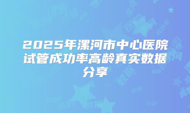 2025年漯河市中心医院试管成功率高龄真实数据分享
