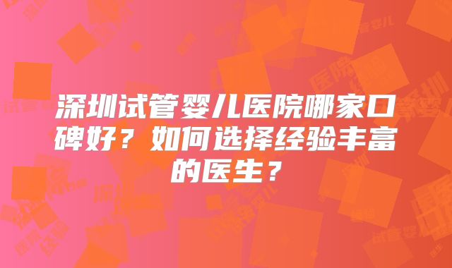 深圳试管婴儿医院哪家口碑好?如何选择经验丰富的医生?