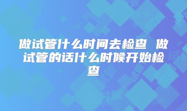 做试管什么时间去检查 做试管的话什么时候开始检查