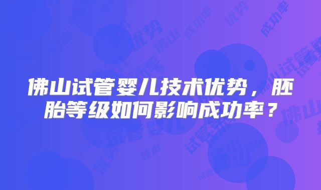 佛山试管婴儿技术优势,胚胎等级如何影响成功率?