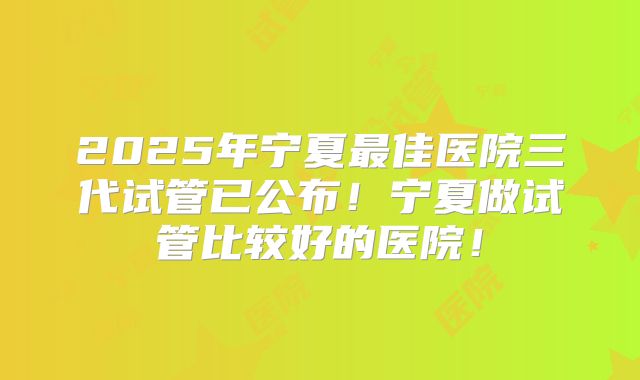 2025年宁夏最佳医院三代试管已公布!宁夏做试管比较好的医院!