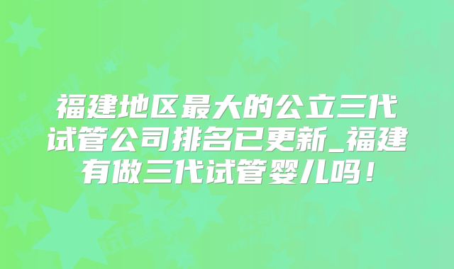 福建地区最大的公立三代试管公司排名已更新_福建有做三代试管婴儿吗!