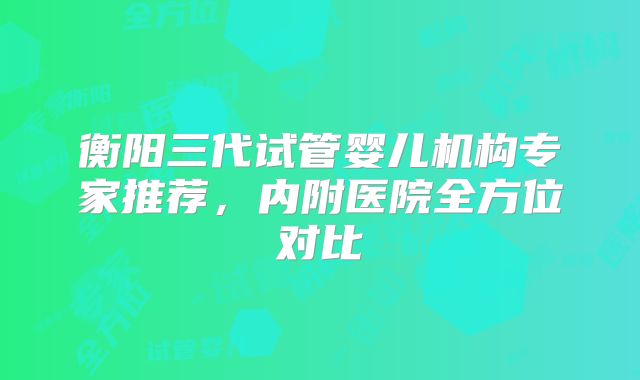 衡阳三代试管婴儿机构专家推荐，内附医院全方位对比