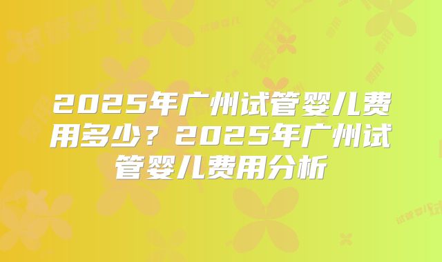 2025年广州试管婴儿费用多少？2025年广州试管婴儿费用分析