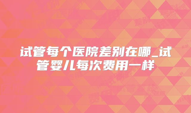 试管每个医院差别在哪_试管婴儿每次费用一样