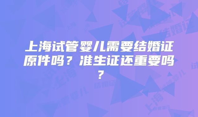 上海试管婴儿需要结婚证原件吗?准生证还重要吗?
