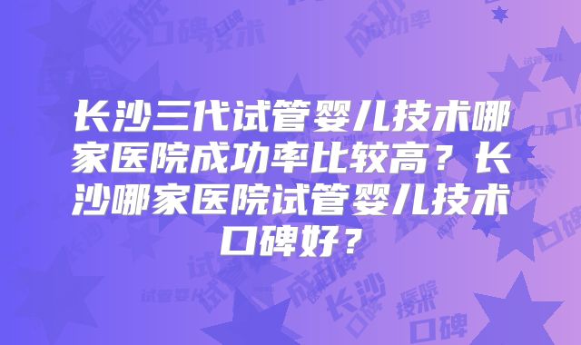 长沙三代试管婴儿技术哪家医院成功率比较高?长沙哪家医院试管婴儿技术口碑好?