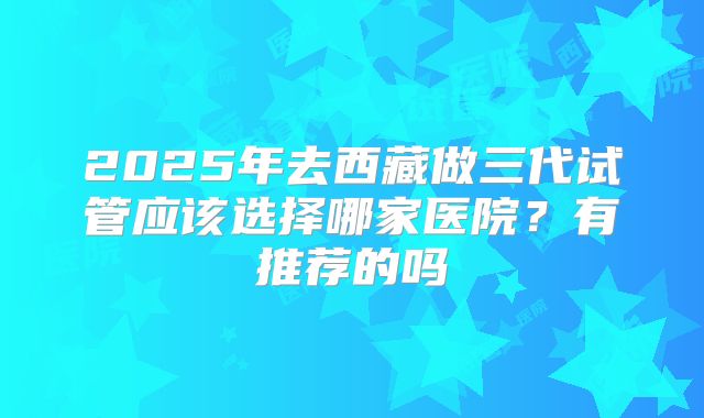 2025年去西藏做三代试管应该选择哪家医院?有推荐的吗