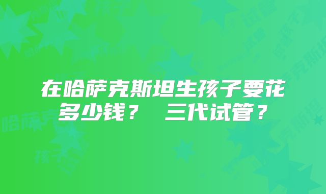 在哈萨克斯坦生孩子要花多少钱？ 三代试管？