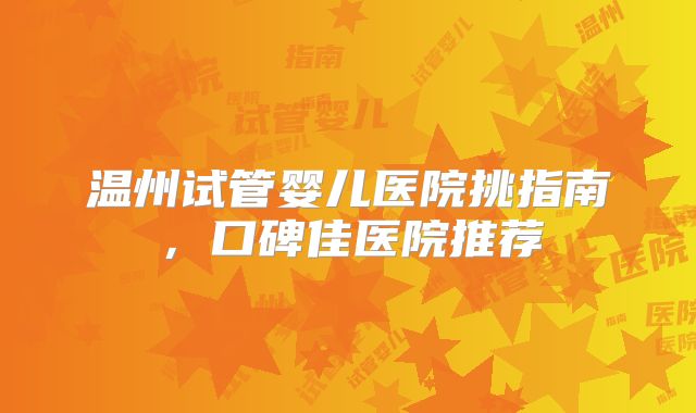 温州试管婴儿医院挑指南,口碑佳医院推荐