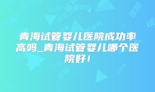 青海试管婴儿医院成功率高吗_青海试管婴儿哪个医院好!