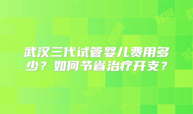 武汉三代试管婴儿费用多少?如何节省治疗开支?