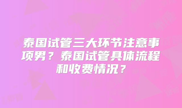泰国试管三大环节注意事项男?泰国试管具体流程和收费情况?