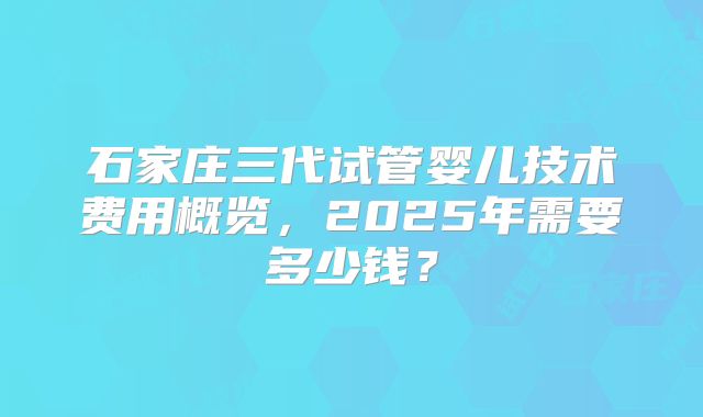 石家庄三代试管婴儿技术费用概览,2025年需要多少钱?